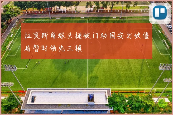 拉莫斯角球头槌破门助国安打破僵局暂时领先三镇