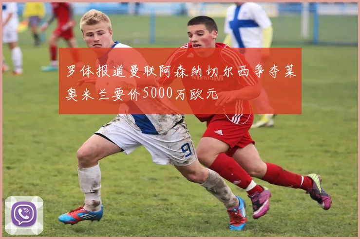 罗体报道曼联阿森纳切尔西争夺莱奥米兰要价5000万欧元