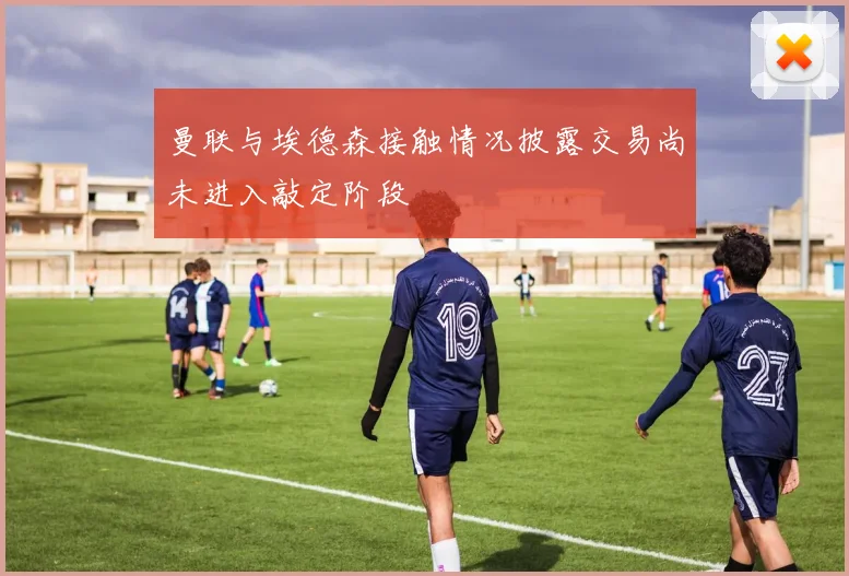 曼联与埃德森接触情况披露交易尚未进入敲定阶段