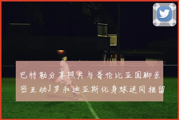 巴特勒分享照片与哥伦比亚国脚亲密互动J罗和迪亚斯化身球迷同框留念