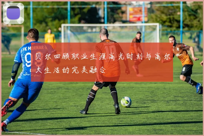 贝尔回顾职业生涯高光时刻与高尔夫生活的完美融合