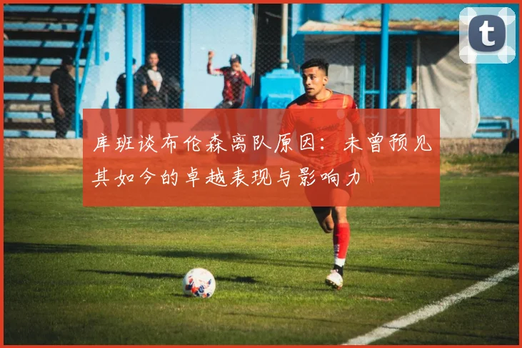 库班谈布伦森离队原因：未曾预见其如今的卓越表现与影响力