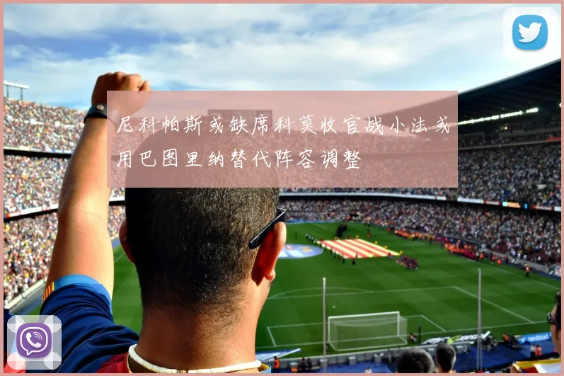 尼科帕斯或缺席科莫收官战小法或用巴图里纳替代阵容调整