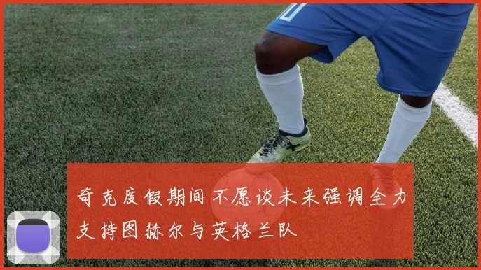 奇克度假期间不愿谈未来强调全力支持图赫尔与英格兰队