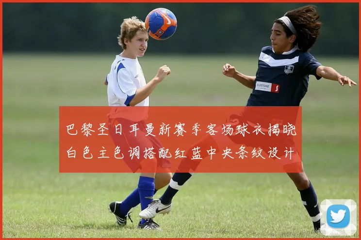 巴黎圣日耳曼新赛季客场球衣揭晓白色主色调搭配红蓝中央条纹设计