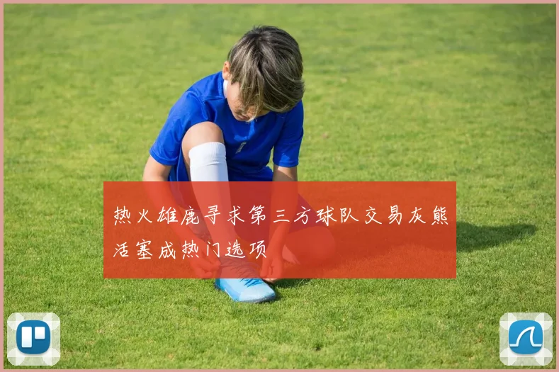 热火雄鹿寻求第三方球队交易灰熊活塞成热门选项
