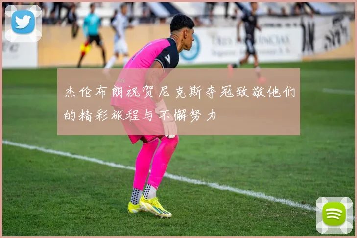 杰伦布朗祝贺尼克斯夺冠致敬他们的精彩旅程与不懈努力