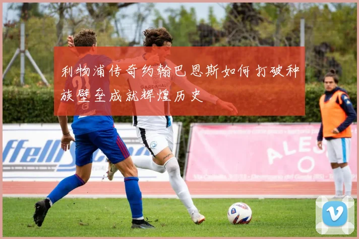利物浦传奇约翰巴恩斯如何打破种族壁垒成就辉煌历史