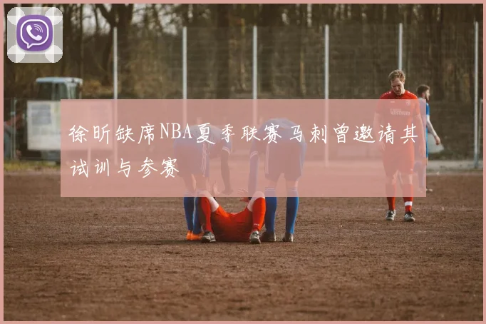 徐昕缺席NBA夏季联赛马刺曾邀请其试训与参赛