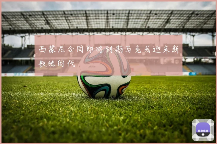 西蒙尼合同即将到期马竞或迎来新教练时代
