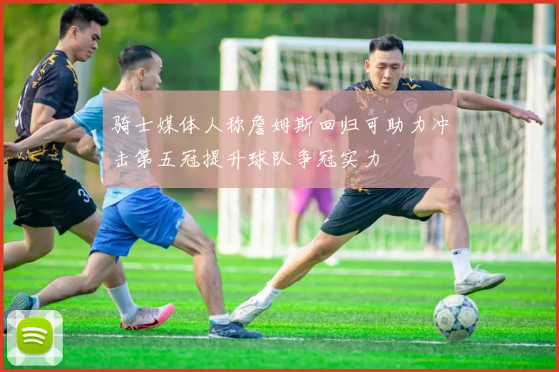 骑士媒体人称詹姆斯回归可助力冲击第五冠提升球队争冠实力